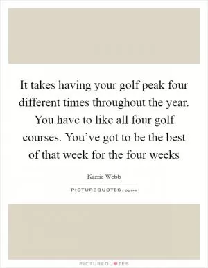 It takes having your golf peak four different times throughout the year. You have to like all four golf courses. You’ve got to be the best of that week for the four weeks Picture Quote #1