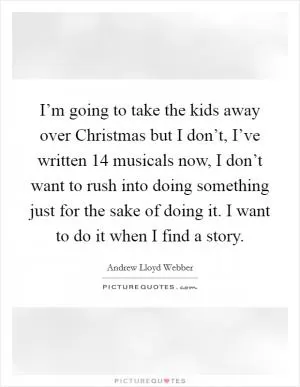 I’m going to take the kids away over Christmas but I don’t, I’ve written 14 musicals now, I don’t want to rush into doing something just for the sake of doing it. I want to do it when I find a story Picture Quote #1