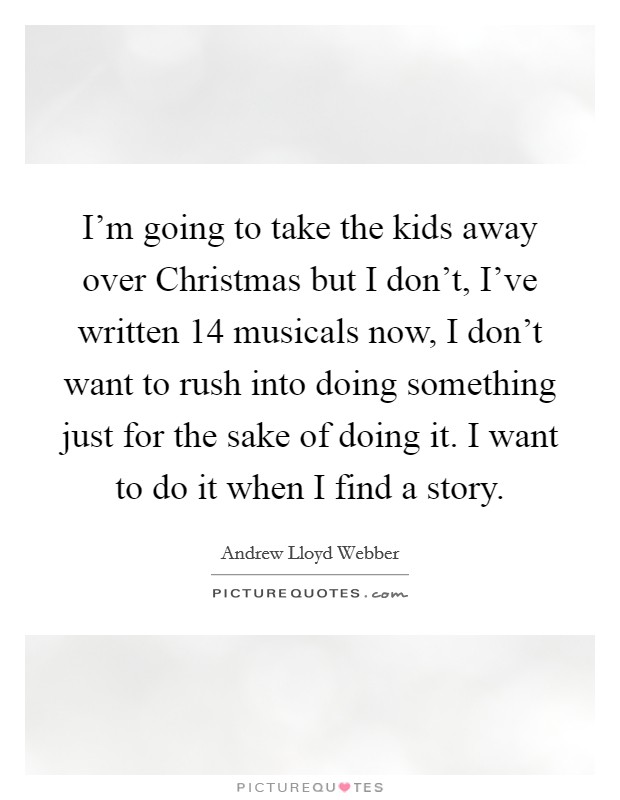 I'm going to take the kids away over Christmas but I don't, I've written 14 musicals now, I don't want to rush into doing something just for the sake of doing it. I want to do it when I find a story Picture Quote #1