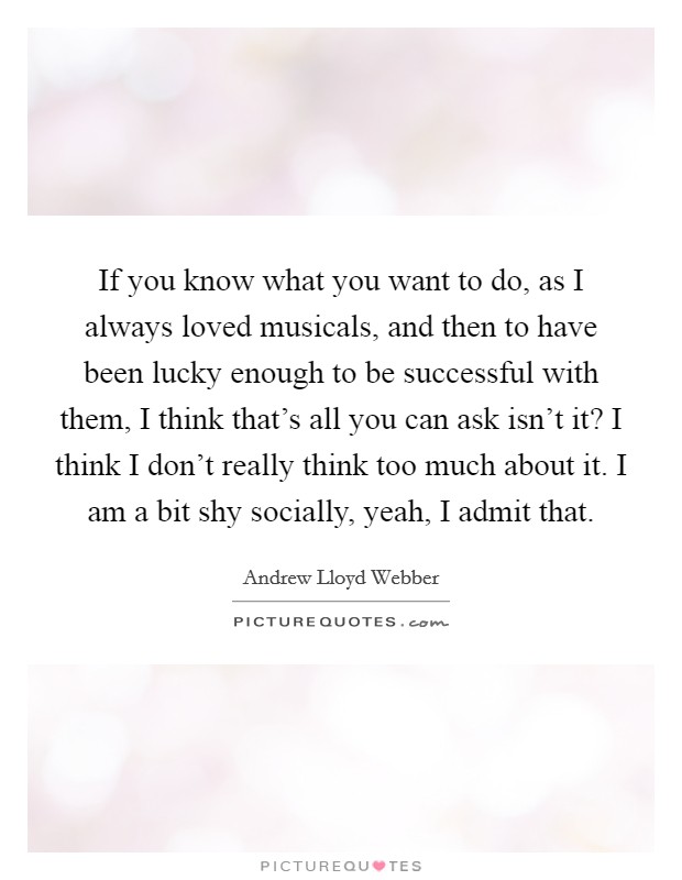 If you know what you want to do, as I always loved musicals, and then to have been lucky enough to be successful with them, I think that’s all you can ask isn’t it? I think I don’t really think too much about it. I am a bit shy socially, yeah, I admit that Picture Quote #1