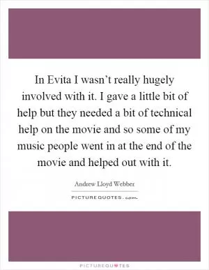 In Evita I wasn’t really hugely involved with it. I gave a little bit of help but they needed a bit of technical help on the movie and so some of my music people went in at the end of the movie and helped out with it Picture Quote #1