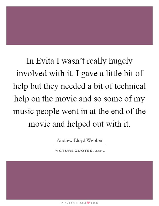 In Evita I wasn’t really hugely involved with it. I gave a little bit of help but they needed a bit of technical help on the movie and so some of my music people went in at the end of the movie and helped out with it Picture Quote #1