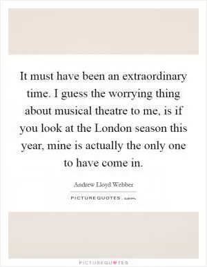 It must have been an extraordinary time. I guess the worrying thing about musical theatre to me, is if you look at the London season this year, mine is actually the only one to have come in Picture Quote #1