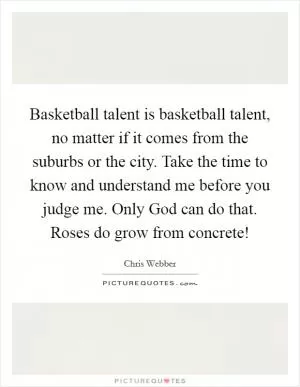 Basketball talent is basketball talent, no matter if it comes from the suburbs or the city. Take the time to know and understand me before you judge me. Only God can do that. Roses do grow from concrete! Picture Quote #1