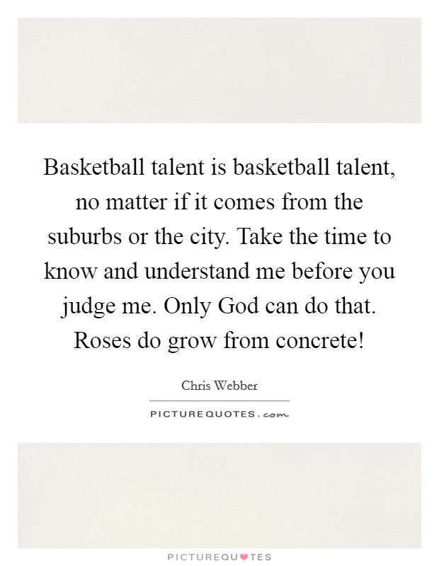 Basketball talent is basketball talent, no matter if it comes from the suburbs or the city. Take the time to know and understand me before you judge me. Only God can do that. Roses do grow from concrete! Picture Quote #1