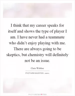 I think that my career speaks for itself and shows the type of player I am. I have never had a teammate who didn’t enjoy playing with me. There are always going to be skeptics, but chemistry will definitely not be an issue Picture Quote #1