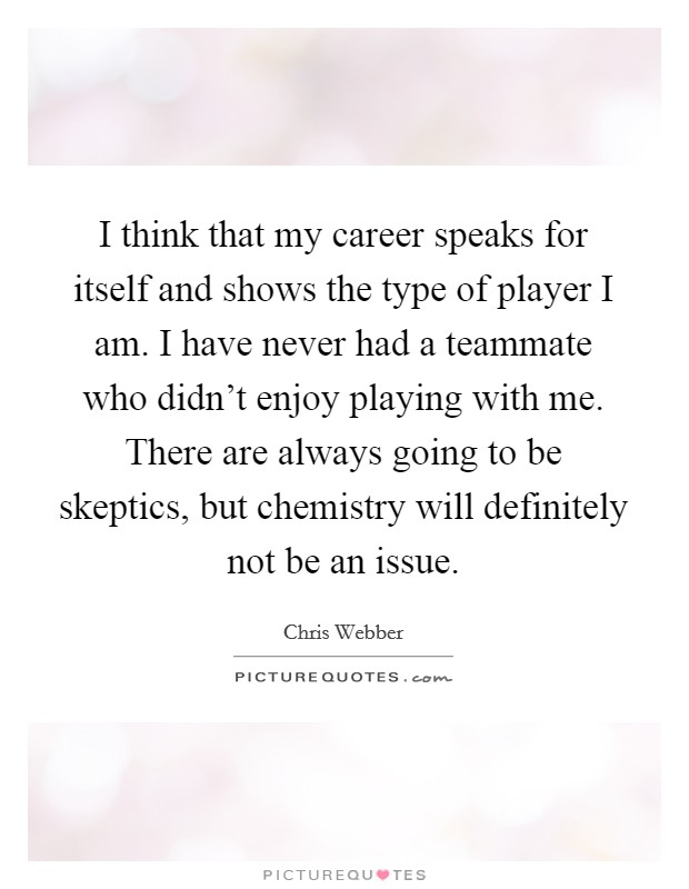 I think that my career speaks for itself and shows the type of player I am. I have never had a teammate who didn't enjoy playing with me. There are always going to be skeptics, but chemistry will definitely not be an issue Picture Quote #1