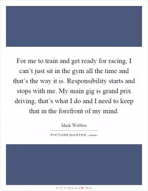 For me to train and get ready for racing, I can’t just sit in the gym all the time and that’s the way it is. Responsibility starts and stops with me. My main gig is grand prix driving, that’s what I do and I need to keep that in the forefront of my mind Picture Quote #1