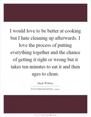 I would love to be better at cooking but I hate cleaning up afterwards. I love the process of putting everything together and the chance of getting it right or wrong but it takes ten minutes to eat it and then ages to clean Picture Quote #1