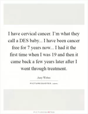 I have cervical cancer. I’m what they call a DES baby... I have been cancer free for 7 years now... I had it the first time when I was 19 and then it came back a few years later after I went through treatment Picture Quote #1