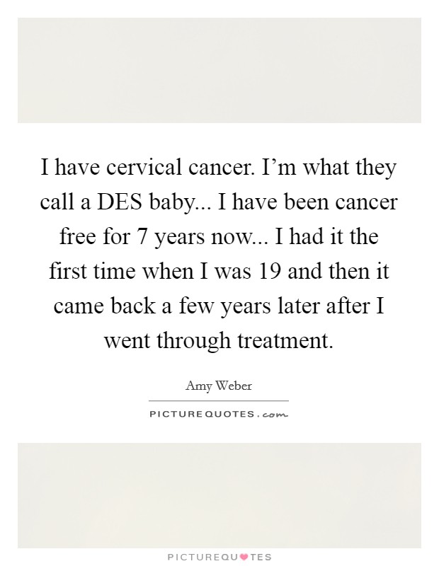 I have cervical cancer. I'm what they call a DES baby... I have been cancer free for 7 years now... I had it the first time when I was 19 and then it came back a few years later after I went through treatment Picture Quote #1