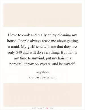 I love to cook and really enjoy cleaning my house. People always tease me about getting a maid. My girlfriend tells me that they are only $40 and will do everything. But that is my time to unwind, put my hair in a ponytail, throw on sweats, and be myself Picture Quote #1
