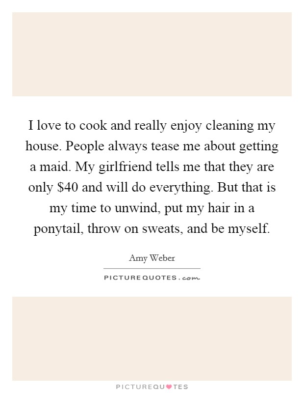 I love to cook and really enjoy cleaning my house. People always tease me about getting a maid. My girlfriend tells me that they are only $40 and will do everything. But that is my time to unwind, put my hair in a ponytail, throw on sweats, and be myself Picture Quote #1