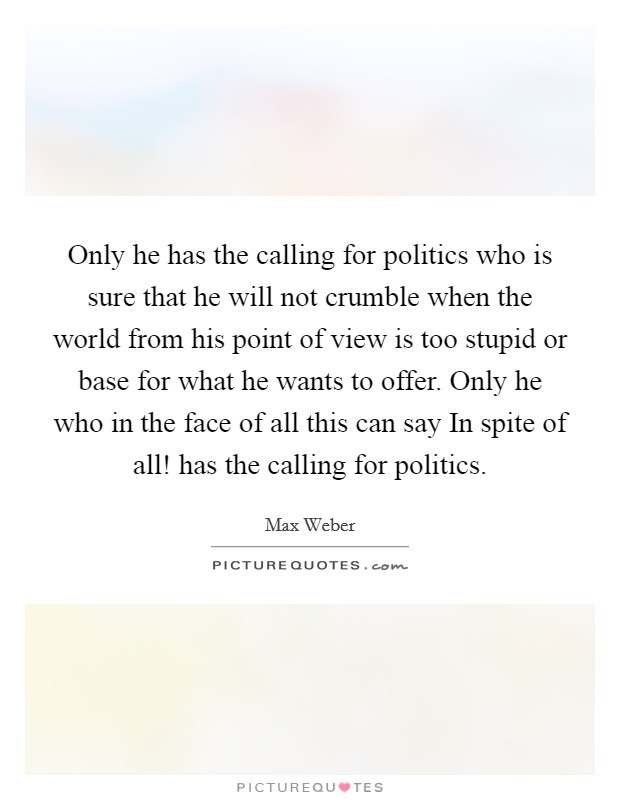 Only he has the calling for politics who is sure that he will not crumble when the world from his point of view is too stupid or base for what he wants to offer. Only he who in the face of all this can say In spite of all! has the calling for politics Picture Quote #1