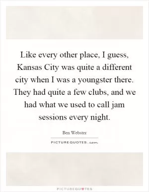 Like every other place, I guess, Kansas City was quite a different city when I was a youngster there. They had quite a few clubs, and we had what we used to call jam sessions every night Picture Quote #1
