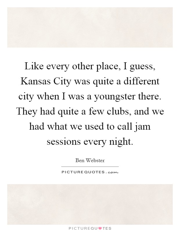 Like every other place, I guess, Kansas City was quite a different city when I was a youngster there. They had quite a few clubs, and we had what we used to call jam sessions every night Picture Quote #1