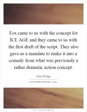 Fox came to us with the concept for ICE AGE and they came to us with the first draft of the script. They also gave us a mandate to make it into a comedy from what was previously a rather dramatic action concept Picture Quote #1