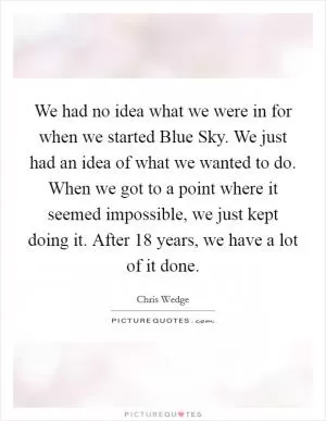 We had no idea what we were in for when we started Blue Sky. We just had an idea of what we wanted to do. When we got to a point where it seemed impossible, we just kept doing it. After 18 years, we have a lot of it done Picture Quote #1