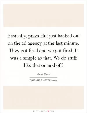 Basically, pizza Hut just backed out on the ad agency at the last minute. They got fired and we got fired. It was a simple as that. We do stuff like that on and off Picture Quote #1