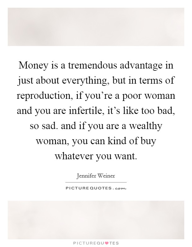 Money is a tremendous advantage in just about everything, but in terms of reproduction, if you're a poor woman and you are infertile, it's like too bad, so sad. and if you are a wealthy woman, you can kind of buy whatever you want Picture Quote #1