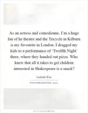 As an actress and comedienne, I’m a huge fan of he theatre and the Tricycle in Kilburn is my favourite in London. I dragged my kids to a performance of ‘Twelfth Night’ there, where they handed out pizza. Who knew that all it takes to get children interested in Shakespeare is a snack? Picture Quote #1