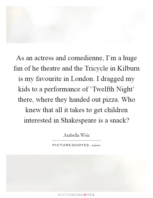 As an actress and comedienne, I'm a huge fan of he theatre and the Tricycle in Kilburn is my favourite in London. I dragged my kids to a performance of ‘Twelfth Night' there, where they handed out pizza. Who knew that all it takes to get children interested in Shakespeare is a snack? Picture Quote #1
