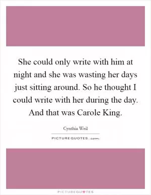 She could only write with him at night and she was wasting her days just sitting around. So he thought I could write with her during the day. And that was Carole King Picture Quote #1