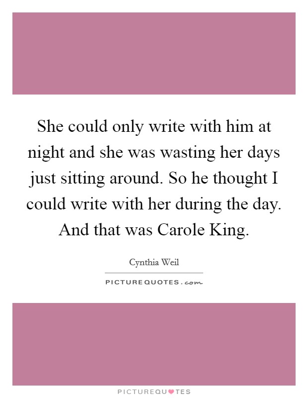 She could only write with him at night and she was wasting her days just sitting around. So he thought I could write with her during the day. And that was Carole King Picture Quote #1