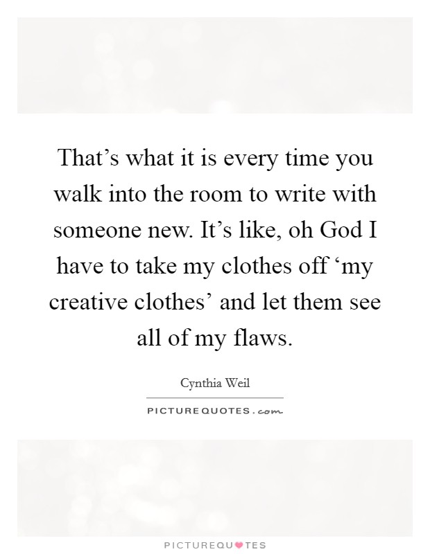 That's what it is every time you walk into the room to write with someone new. It's like, oh God I have to take my clothes off ‘my creative clothes' and let them see all of my flaws Picture Quote #1