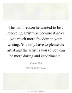 The main reason he wanted to be a recording artist was because it gives you much more freedom in your writing. You only have to please the artist and the artist is you so you can be more daring and experimental Picture Quote #1