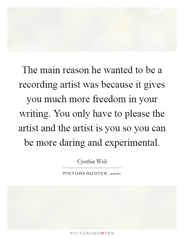 The main reason he wanted to be a recording artist was because it gives you much more freedom in your writing. You only have to please the artist and the artist is you so you can be more daring and experimental Picture Quote #1