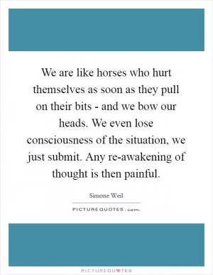 We are like horses who hurt themselves as soon as they pull on their bits - and we bow our heads. We even lose consciousness of the situation, we just submit. Any re-awakening of thought is then painful Picture Quote #1