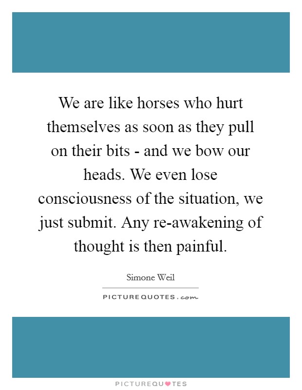 We are like horses who hurt themselves as soon as they pull on their bits - and we bow our heads. We even lose consciousness of the situation, we just submit. Any re-awakening of thought is then painful Picture Quote #1