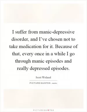 I suffer from manic-depressive disorder, and I’ve chosen not to take medication for it. Because of that, every once in a while I go through manic episodes and really depressed episodes Picture Quote #1