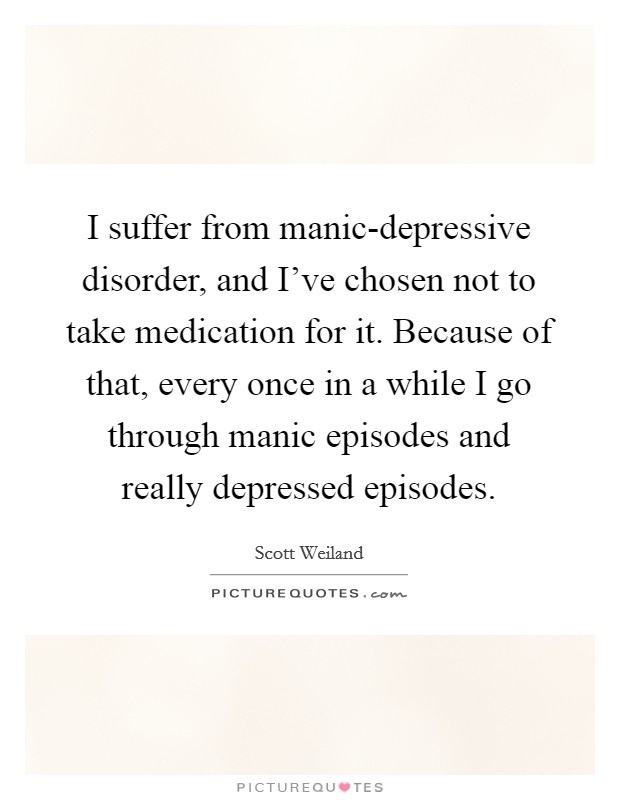 I suffer from manic-depressive disorder, and I've chosen not to take medication for it. Because of that, every once in a while I go through manic episodes and really depressed episodes Picture Quote #1