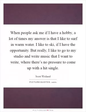 When people ask me if I have a hobby, a lot of times my answer is that I like to surf in warm water. I like to ski, if I have the opportunity. But really, I like to go to my studio and write music that I want to write, where there’s no pressure to come up with a hit single Picture Quote #1