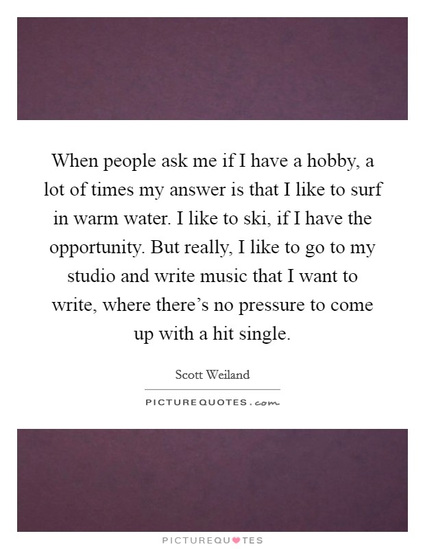 When people ask me if I have a hobby, a lot of times my answer is that I like to surf in warm water. I like to ski, if I have the opportunity. But really, I like to go to my studio and write music that I want to write, where there's no pressure to come up with a hit single Picture Quote #1