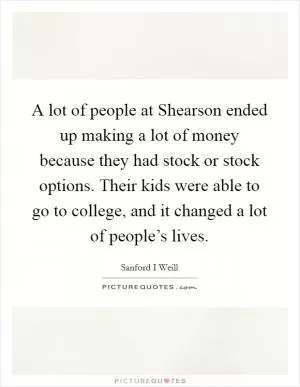 A lot of people at Shearson ended up making a lot of money because they had stock or stock options. Their kids were able to go to college, and it changed a lot of people’s lives Picture Quote #1