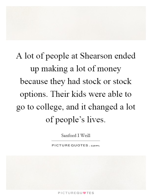 A lot of people at Shearson ended up making a lot of money because they had stock or stock options. Their kids were able to go to college, and it changed a lot of people's lives Picture Quote #1