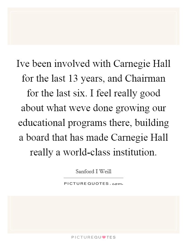 Ive been involved with Carnegie Hall for the last 13 years, and Chairman for the last six. I feel really good about what weve done growing our educational programs there, building a board that has made Carnegie Hall really a world-class institution Picture Quote #1