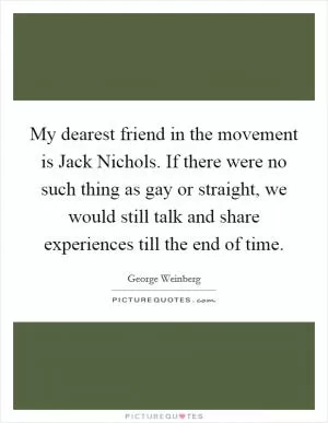 My dearest friend in the movement is Jack Nichols. If there were no such thing as gay or straight, we would still talk and share experiences till the end of time Picture Quote #1