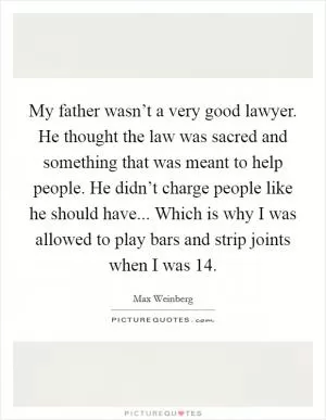My father wasn’t a very good lawyer. He thought the law was sacred and something that was meant to help people. He didn’t charge people like he should have... Which is why I was allowed to play bars and strip joints when I was 14 Picture Quote #1