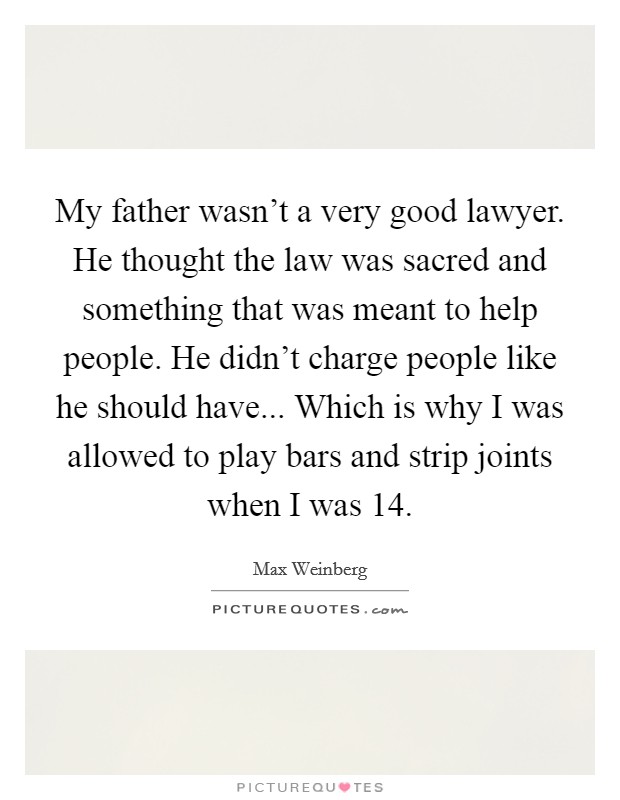 My father wasn't a very good lawyer. He thought the law was sacred and something that was meant to help people. He didn't charge people like he should have... Which is why I was allowed to play bars and strip joints when I was 14 Picture Quote #1