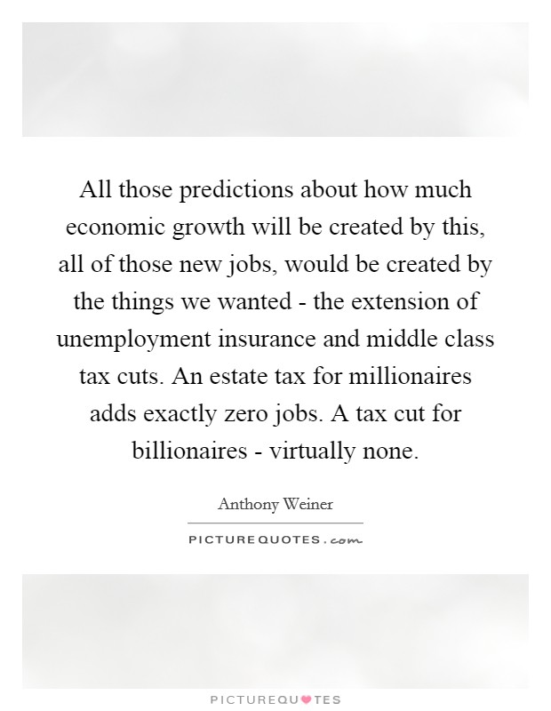 All those predictions about how much economic growth will be created by this, all of those new jobs, would be created by the things we wanted - the extension of unemployment insurance and middle class tax cuts. An estate tax for millionaires adds exactly zero jobs. A tax cut for billionaires - virtually none Picture Quote #1