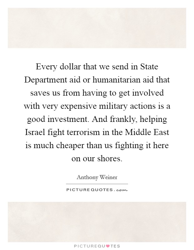 Every dollar that we send in State Department aid or humanitarian aid that saves us from having to get involved with very expensive military actions is a good investment. And frankly, helping Israel fight terrorism in the Middle East is much cheaper than us fighting it here on our shores Picture Quote #1
