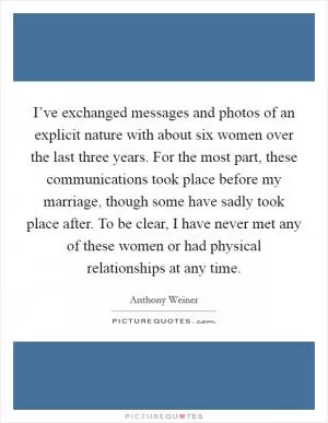 I’ve exchanged messages and photos of an explicit nature with about six women over the last three years. For the most part, these communications took place before my marriage, though some have sadly took place after. To be clear, I have never met any of these women or had physical relationships at any time Picture Quote #1