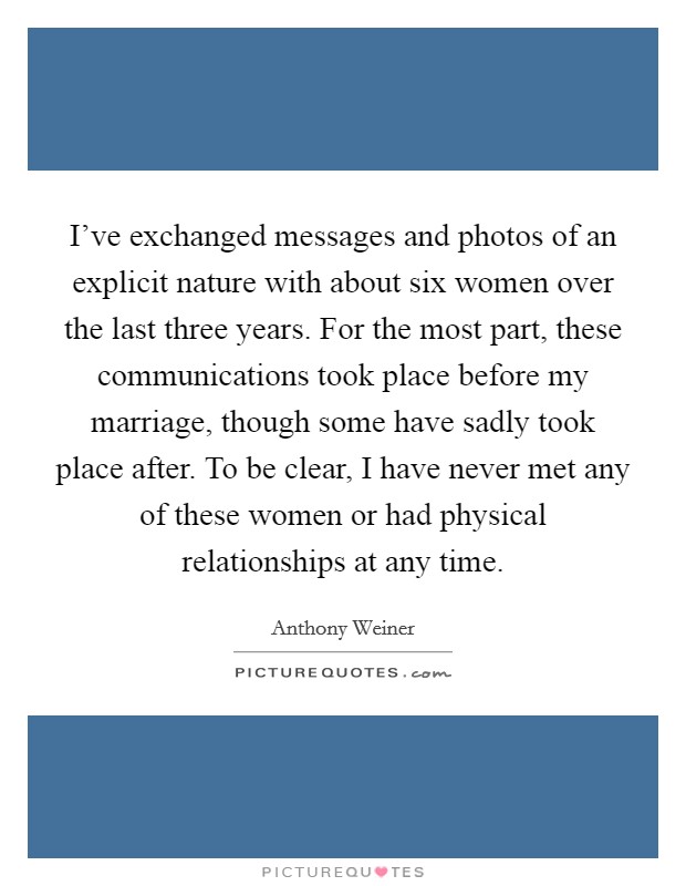 I've exchanged messages and photos of an explicit nature with about six women over the last three years. For the most part, these communications took place before my marriage, though some have sadly took place after. To be clear, I have never met any of these women or had physical relationships at any time Picture Quote #1