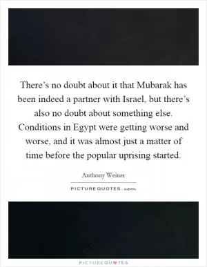 There’s no doubt about it that Mubarak has been indeed a partner with Israel, but there’s also no doubt about something else. Conditions in Egypt were getting worse and worse, and it was almost just a matter of time before the popular uprising started Picture Quote #1