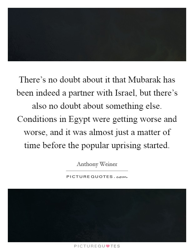 There's no doubt about it that Mubarak has been indeed a partner with Israel, but there's also no doubt about something else. Conditions in Egypt were getting worse and worse, and it was almost just a matter of time before the popular uprising started Picture Quote #1