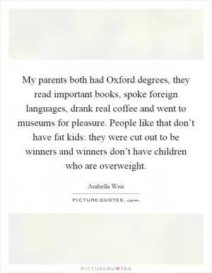 My parents both had Oxford degrees, they read important books, spoke foreign languages, drank real coffee and went to museums for pleasure. People like that don’t have fat kids: they were cut out to be winners and winners don’t have children who are overweight Picture Quote #1